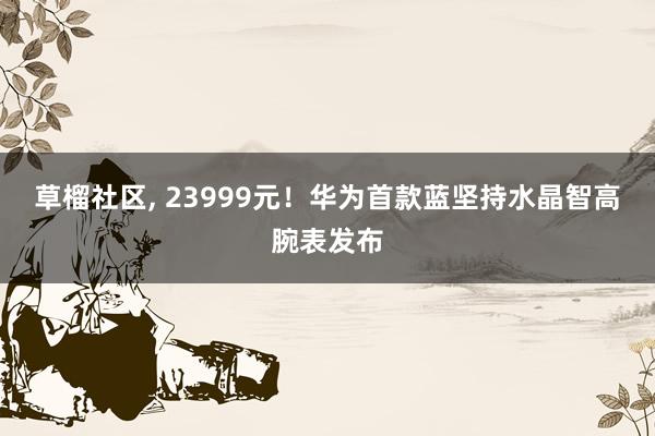 草榴社区， 23999元！华为首款蓝坚持水晶智高腕表发布