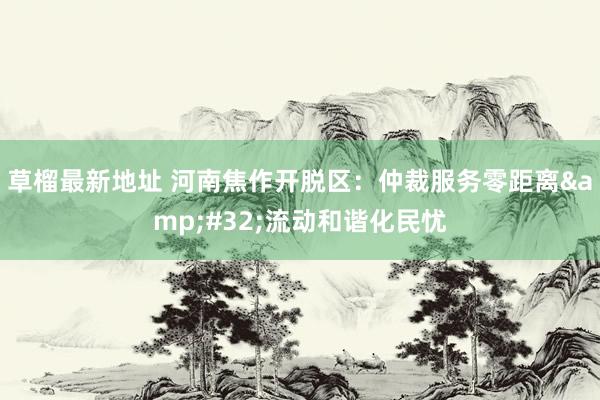 草榴最新地址 河南焦作开脱区：仲裁服务零距离&#32;流动和谐化民忧