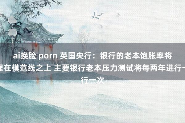 ai换脸 porn 英国央行：银行的老本饱胀率将保捏在模范线之上 主要银行老本压力测试将每两年进行一次