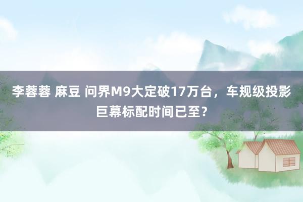 李蓉蓉 麻豆 问界M9大定破17万台，车规级投影巨幕标配时间已至？