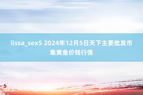 lissa_sex5 2024年12月5日天下主要批发市集黄鱼价钱行情