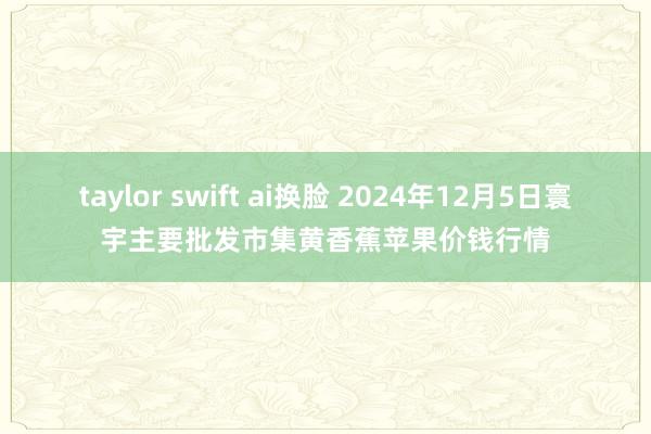 taylor swift ai换脸 2024年12月5日寰宇主要批发市集黄香蕉苹果价钱行情