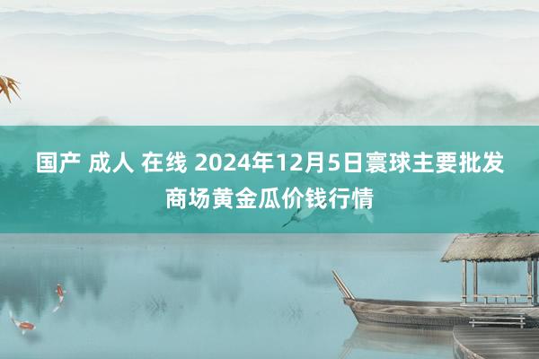 国产 成人 在线 2024年12月5日寰球主要批发商场黄金瓜价钱行情