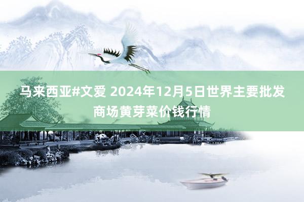 马来西亚#文爱 2024年12月5日世界主要批发商场黄芽菜价钱行情