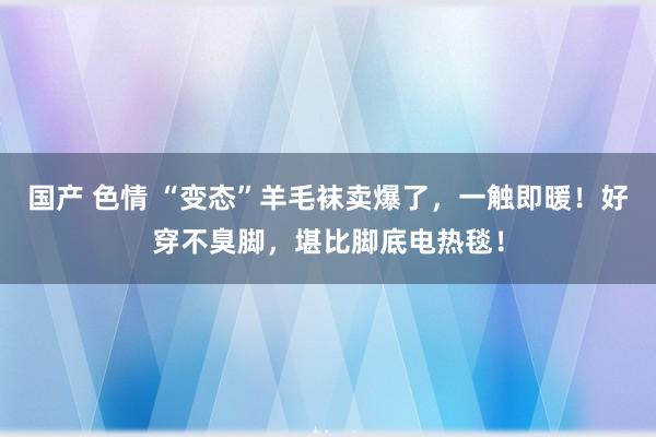 国产 色情 “变态”羊毛袜卖爆了，一触即暖！好穿不臭脚，堪比脚底电热毯！