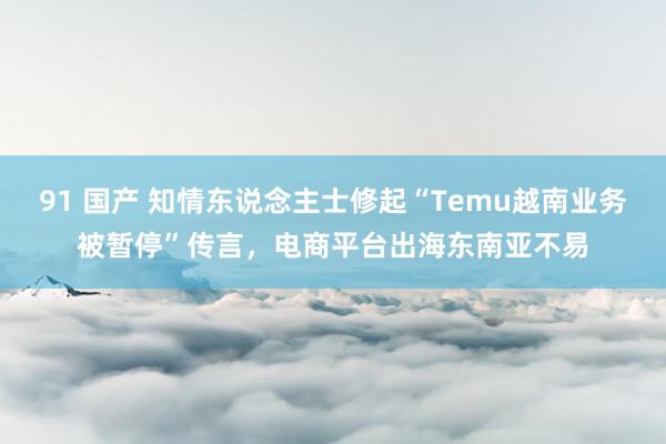 91 国产 知情东说念主士修起“Temu越南业务被暂停”传言，电商平台出海东南亚不易