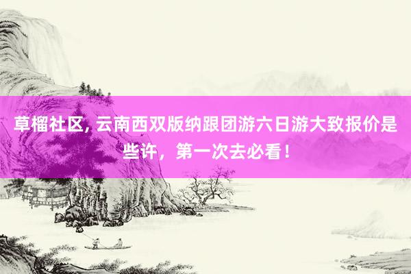 草榴社区， 云南西双版纳跟团游六日游大致报价是些许，第一次去必看！