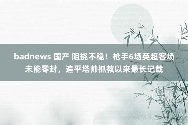 badnews 国产 阻挠不稳！枪手6场英超客场未能零封，追平塔帅抓教以来最长记载