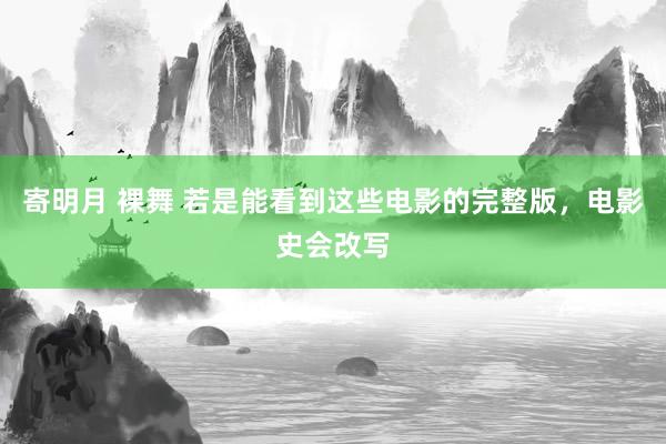 寄明月 裸舞 若是能看到这些电影的完整版，电影史会改写