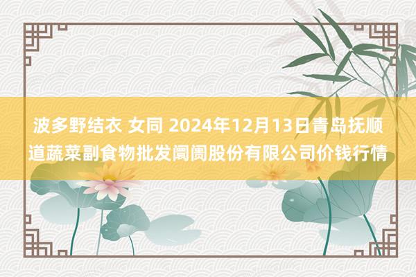 波多野结衣 女同 2024年12月13日青岛抚顺道蔬菜副食物批发阛阓股份有限公司价钱行情