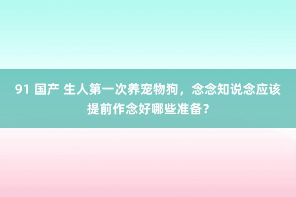 91 国产 生人第一次养宠物狗，念念知说念应该提前作念好哪些准备？