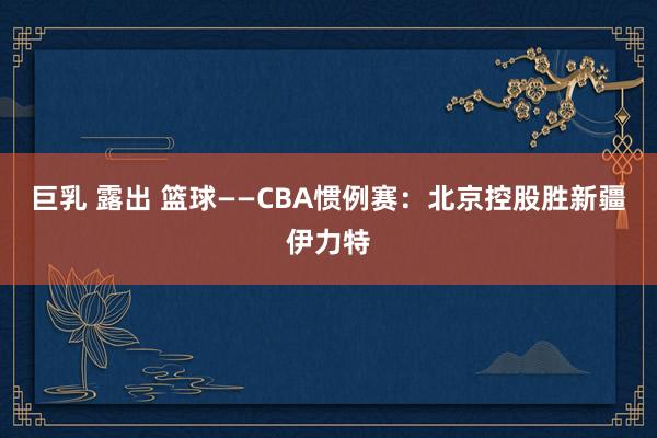 巨乳 露出 篮球——CBA惯例赛：北京控股胜新疆伊力特