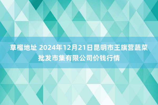 草榴地址 2024年12月21日昆明市王旗营蔬菜批发市集有限公司价钱行情