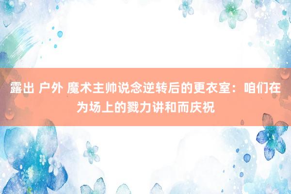 露出 户外 魔术主帅说念逆转后的更衣室：咱们在为场上的戮力讲和而庆祝