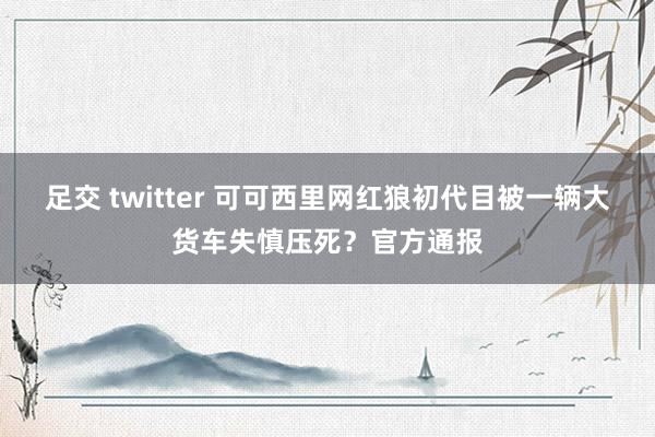 足交 twitter 可可西里网红狼初代目被一辆大货车失慎压死？官方通报