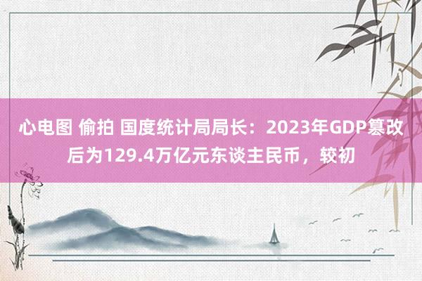 心电图 偷拍 国度统计局局长：2023年GDP篡改后为129.4万亿元东谈主民币，较初