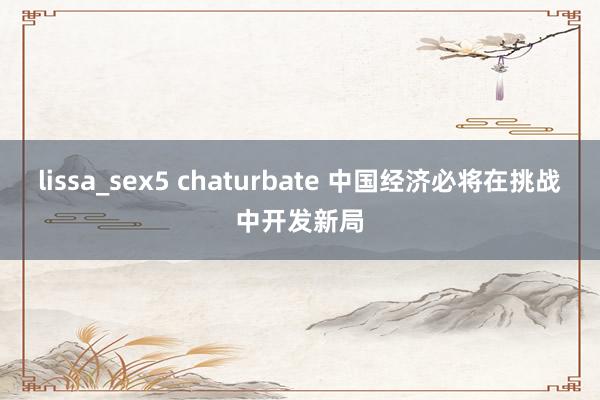 lissa_sex5 chaturbate 中国经济必将在挑战中开发新局