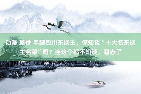 动漫 里番 手脚四川东谈主，你知谈“十大名东谈主名菜”吗？连这个都不知谈，窘态了