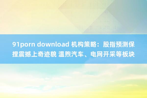 91porn download 机构策略：股指预测保捏震撼上奇迹貌 温煦汽车、电网开采等板块