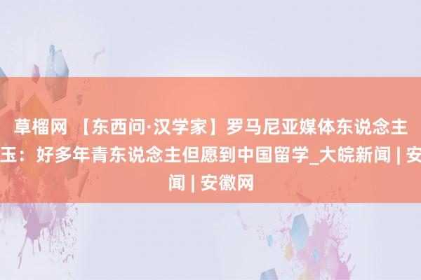 草榴网 【东西问·汉学家】罗马尼亚媒体东说念主蔡小玉：好多年青东说念主但愿到中国留学_大皖新闻 | 安徽网