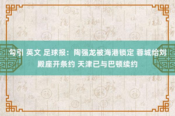 勾引 英文 足球报：陶强龙被海港锁定 蓉城给刘殿座开条约 天津已与巴顿续约