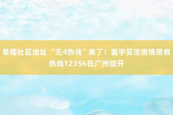 草榴社区地址 “无4热线”来了！寰宇妥洽激情搭救热线12356在广州绽开