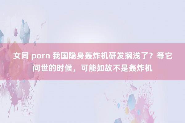 女同 porn 我国隐身轰炸机研发搁浅了？等它问世的时候，可能如故不是轰炸机