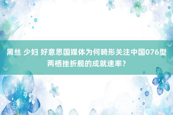 黑丝 少妇 好意思国媒体为何畸形关注中国076型两栖挫折舰的成就速率？