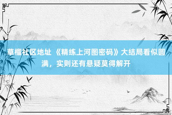 草榴社区地址 《精练上河图密码》大结局看似圆满，实则还有悬疑莫得解开