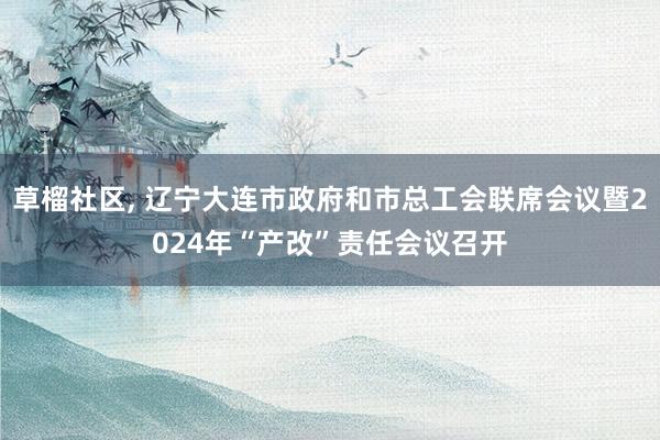 草榴社区， 辽宁大连市政府和市总工会联席会议暨2024年“产改”责任会议召开