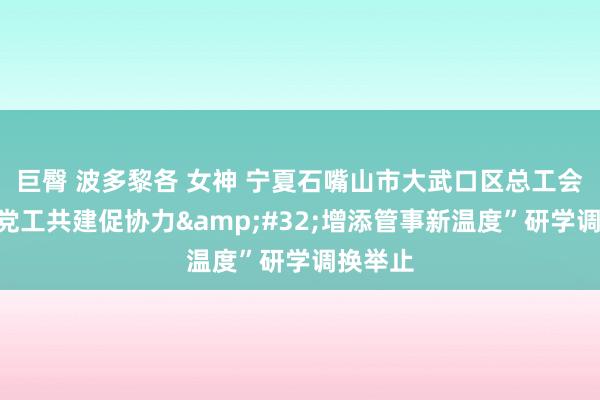 巨臀 波多黎各 女神 宁夏石嘴山市大武口区总工会开展“党工共建促协力&#32;增添管事新温度”研学调换举止