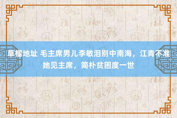 草榴地址 毛主席男儿李敏泪别中南海，江青不准她见主席，简朴贫困度一世