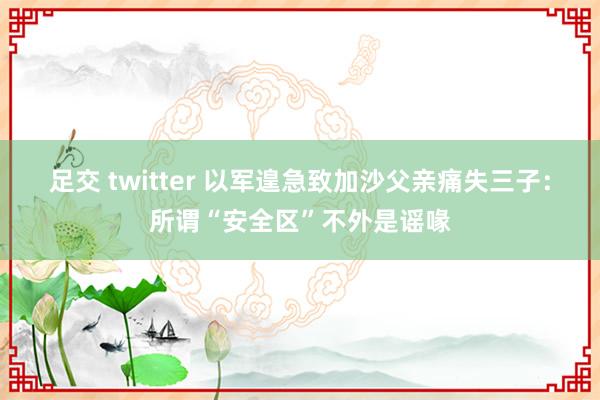 足交 twitter 以军遑急致加沙父亲痛失三子：所谓“安全区”不外是谣喙