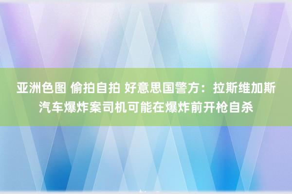 亚洲色图 偷拍自拍 好意思国警方：拉斯维加斯汽车爆炸案司机可能在爆炸前开枪自杀