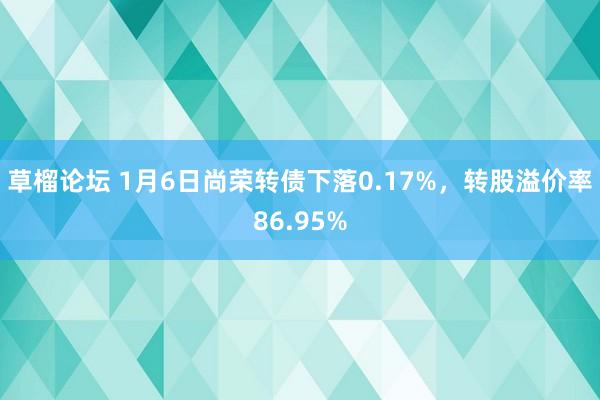 草榴论坛 1月6日尚荣转债下落0.17%，转股溢价率86.95%