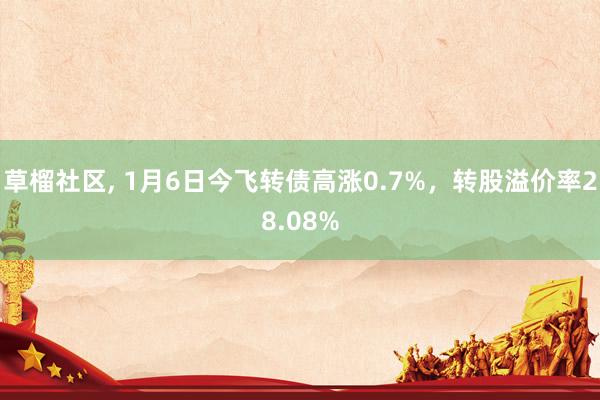 草榴社区， 1月6日今飞转债高涨0.7%，转股溢价率28.08%