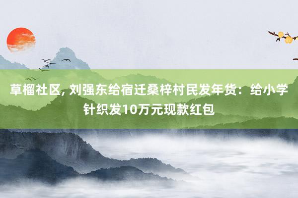 草榴社区， 刘强东给宿迁桑梓村民发年货：给小学针织发10万元现款红包