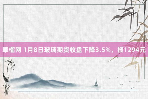 草榴网 1月8日玻璃期货收盘下降3.5%，报1294元