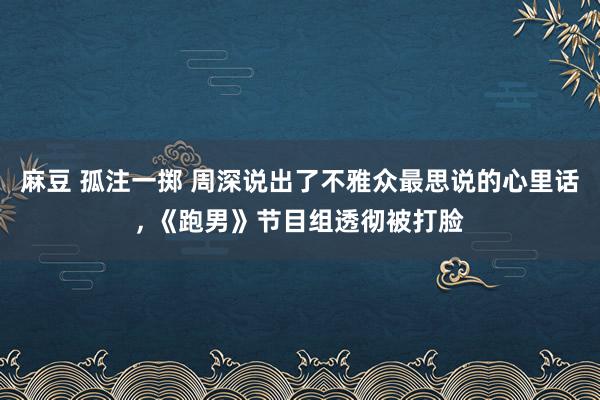 麻豆 孤注一掷 周深说出了不雅众最思说的心里话， 《跑男》节目组透彻被打脸