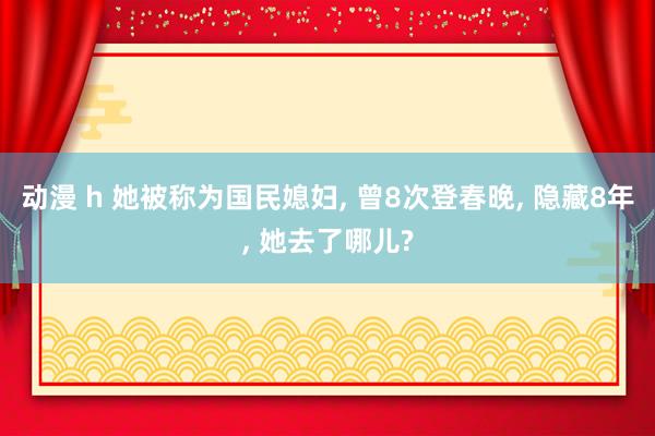 动漫 h 她被称为国民媳妇， 曾8次登春晚， 隐藏8年， 她去了哪儿?