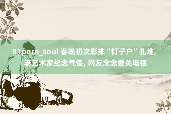 91porn_soul 春晚初次彩排“钉子户”扎堆， 老艺术家纪念气馁， 网友念念要关电视