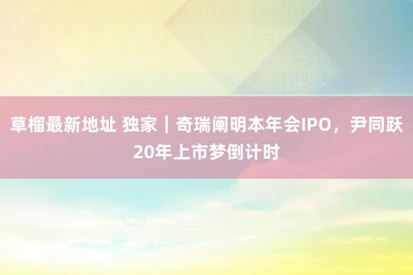 草榴最新地址 独家｜奇瑞阐明本年会IPO，尹同跃20年上市梦倒计时