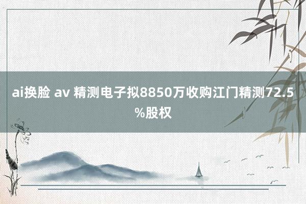 ai换脸 av 精测电子拟8850万收购江门精测72.5%股权