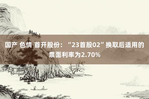 国产 色情 首开股份：“23首股02”换取后适用的票面利率为2.70%