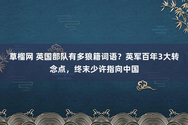 草榴网 英国部队有多狼籍词语？英军百年3大转念点，终末少许指向中国