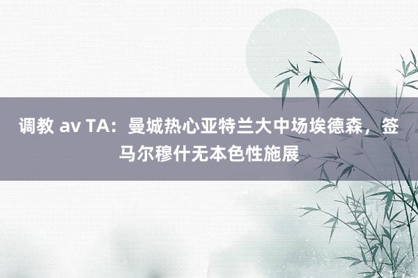 调教 av TA：曼城热心亚特兰大中场埃德森，签马尔穆什无本色性施展