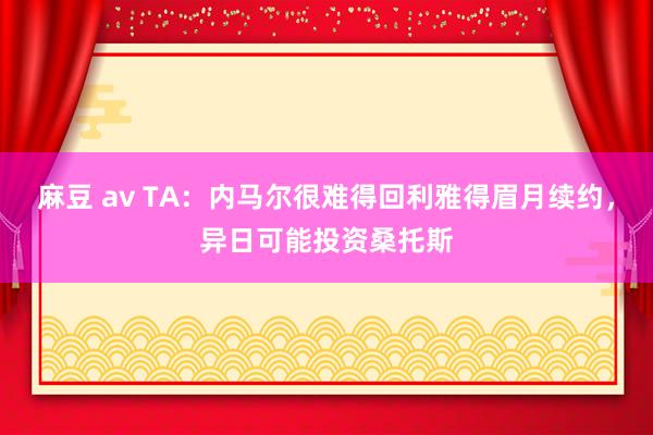 麻豆 av TA：内马尔很难得回利雅得眉月续约，异日可能投资桑托斯