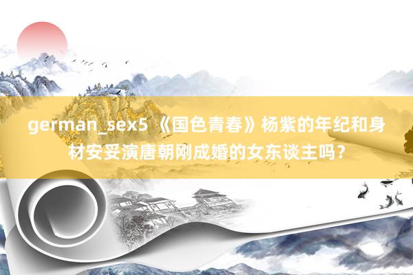 german_sex5 《国色青春》杨紫的年纪和身材安妥演唐朝刚成婚的女东谈主吗？