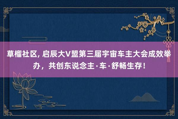 草榴社区， 启辰大V盟第三届宇宙车主大会成效举办，共创东说念主∙车∙舒畅生存！