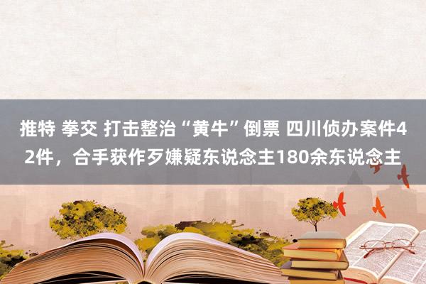 推特 拳交 打击整治“黄牛”倒票 四川侦办案件42件，合手获作歹嫌疑东说念主180余东说念主